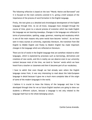 The following reflection is based on the text “Words: Native and Borrowed” and
it is focused on the main contents covered in it, giving a brief analysis of the
importance of the process of word formation in the English language.

Firstly, the text gives us a detailed and chronological development of the English
language through time. As we all know, languages have changed through the
course of time, given to a natural process of evolution which has made English
the language we are learning nowadays. Changes in the language are reflected in
terms of pronunciation, spelling, usage, grammar, meaning and vocabulary which
is one of the main reasons why some words have become „extinct‟. As we have
seen in many courses at university, especially literature, the transition from Old
English to Middle English and finally to Modern English has made important
changes in the language which are reflected on literature.

There are lot of words in the English language that are somehow related to other
languages, which is explained by processes such as borrowings, derivations and
creations of new words, and this is reality we can observe even in our university
context because most of the time, we tend to „borrow‟ words which we have
heard from a teacher or classmate and then it becomes part of our vocabulary.

I have to admit that even though we had already seen where the English
language comes from, it was very interesting to read about the Indo-European
language in detail because it gave me a much more complete idea of the origin
of some of the modern languages in the world.

I believe it is crucial to know the history of the language and how it has
developed through time for we as future English teachers are going to show our
students a different culture, because a language is not only related to the
language itself but to the whole belonging culture.




                                                         Camila Cuevas Araneda.
 