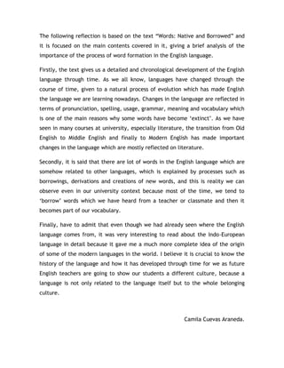 The following reflection is based on the text “Words: Native and Borrowed” and
it is focused on the main contents covered in it, giving a brief analysis of the
importance of the process of word formation in the English language.

Firstly, the text gives us a detailed and chronological development of the English
language through time. As we all know, languages have changed through the
course of time, given to a natural process of evolution which has made English
the language we are learning nowadays. Changes in the language are reflected in
terms of pronunciation, spelling, usage, grammar, meaning and vocabulary which
is one of the main reasons why some words have become „extinct‟. As we have
seen in many courses at university, especially literature, the transition from Old
English to Middle English and finally to Modern English has made important
changes in the language which are mostly reflected on literature.

Secondly, it is said that there are lot of words in the English language which are
somehow related to other languages, which is explained by processes such as
borrowings, derivations and creations of new words, and this is reality we can
observe even in our university context because most of the time, we tend to
„borrow‟ words which we have heard from a teacher or classmate and then it
becomes part of our vocabulary.

Finally, have to admit that even though we had already seen where the English
language comes from, it was very interesting to read about the Indo-European
language in detail because it gave me a much more complete idea of the origin
of some of the modern languages in the world. I believe it is crucial to know the
history of the language and how it has developed through time for we as future
English teachers are going to show our students a different culture, because a
language is not only related to the language itself but to the whole belonging
culture.



                                                         Camila Cuevas Araneda.
 
