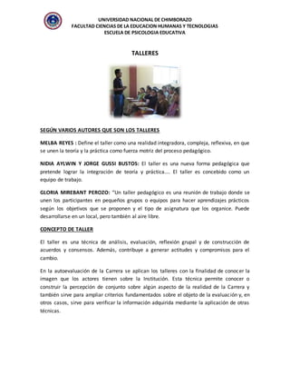 UNIVERSIDAD NACIONAL DE CHIMBORAZO
FACULTAD CIENCIAS DE LA EDUCACION HUMANAS Y TECNOLOGIAS
ESCUELA DE PSICOLOGIA EDUCATIVA
TALLERES
SEGÚN VARIOS AUTORES QUE SON LOS TALLERES
MELBA REYES : Define el taller como una realidad integradora, compleja, reflexiva, en que
se unen la teoría y la práctica como fuerza motriz del proceso pedagógico.
NIDIA AYLWIN Y JORGE GUSSI BUSTOS: El taller es una nueva forma pedagógica que
pretende lograr la integración de teoría y práctica.... El taller es concebido como un
equipo de trabajo.
GLORIA MIREBANT PEROZO: “Un taller pedagógico es una reunión de trabajo donde se
unen los participantes en pequeños grupos o equipos para hacer aprendizajes prácticos
según los objetivos que se proponen y el tipo de asignatura que los organice. Puede
desarrollarse en un local, pero también al aire libre.
CONCEPTO DE TALLER
El taller es una técnica de análisis, evaluación, reflexión grupal y de construcción de
acuerdos y consensos. Además, contribuye a generar actitudes y compromisos para el
cambio.
En la autoevaluación de la Carrera se aplican los talleres con la finalidad de conocer la
imagen que los actores tienen sobre la Institución. Esta técnica permite conocer o
construir la percepción de conjunto sobre algún aspecto de la realidad de la Carrera y
también sirve para ampliar criterios fundamentados sobre el objeto de la evaluación y, en
otros casos, sirve para verificar la información adquirida mediante la aplicación de otras
técnicas.
 