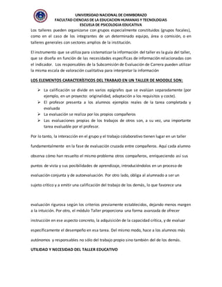 UNIVERSIDAD NACIONAL DE CHIMBORAZO
FACULTAD CIENCIAS DE LA EDUCACION HUMANAS Y TECNOLOGIAS
ESCUELA DE PSICOLOGIA EDUCATIVA
Los talleres pueden organizarse con grupos especialmente constituidos (grupos focales),
como en el caso de los integrantes de un determinado equipo, área o comisión, o en
talleres generales con sectores amplios de la institución.
El instrumento que se utiliza para sistematizar la información del taller es la guía del taller,
que se diseña en función de las necesidades específicas de información relacionadas con
el indicador. Los responsables de la Subcomisión de Evaluación de Carrera pueden utilizar
la misma escala de valoración cualitativa para interpretar la información
LOS ELEMENTOS CARACTERÍSTICOS DEL TRABAJO EN UN TALLER DE MOODLE SON:
 La calificación se divide en varios epígrafes que se evalúan separadamente (por
ejemplo, en un proyecto: originalidad, adaptación a los requisitos y coste).
 El profesor presenta a los alumnos ejemplos reales de la tarea completada y
evaluada
 La evaluación se realiza por los propios compañeros
 Las evaluaciones propias de los trabajos de otros son, a su vez, una importante
tarea evaluable por el profesor.
Por lo tanto, la interacción en el grupo y el trabajo colaborativo tienen lugar en un taller
fundamentalmente en la fase de evaluación cruzada entre compañeros. Aquí cada alumno
observa cómo han resuelto el mismo problema otros compañeros, enriqueciendo así sus
puntos de vista y sus posibilidades de aprendizaje, introduciéndolos en un proceso de
evaluación conjunta y de autoevaluación. Por otro lado, obliga al alumnado a ser un
sujeto crítico y a emitir una calificación del trabajo de los demás, lo que favorece una
evaluación rigurosa según los criterios previamente establecidos, dejando menos margen
a la intuición. Por otro, el módulo Taller proporciona una forma avanzada de ofrecer
instrucción en ese aspecto concreto, la adquisición de la capacidad crítica, y de evaluar
específicamente el desempeño en esa tarea. Del mismo modo, hace a los alumnos más
autónomos y responsables no sólo del trabajo propio sino también del de los demás.
UTILIDAD Y NECESIDAD DEL TALLER EDUCATIVO
 