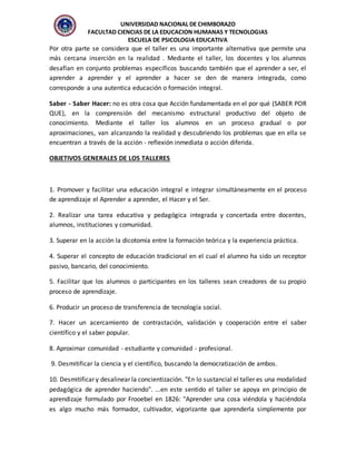 UNIVERSIDAD NACIONAL DE CHIMBORAZO
FACULTAD CIENCIAS DE LA EDUCACION HUMANAS Y TECNOLOGIAS
ESCUELA DE PSICOLOGIA EDUCATIVA
Por otra parte se considera que el taller es una importante alternativa que permite una
más cercana inserción en la realidad . Mediante el taller, los docentes y los alumnos
desafían en conjunto problemas específicos buscando también que el aprender a ser, el
aprender a aprender y el aprender a hacer se den de manera integrada, como
corresponde a una autentica educación o formación integral.
Saber - Saber Hacer: no es otra cosa que Acción fundamentada en el por qué (SABER POR
QUE), en la comprensión del mecanismo estructural productivo del objeto de
conocimiento. Mediante el taller los alumnos en un proceso gradual o por
aproximaciones, van alcanzando la realidad y descubriendo los problemas que en ella se
encuentran a través de la acción - reflexión inmediata o acción diferida.
OBJETIVOS GENERALES DE LOS TALLERES
1. Promover y facilitar una educación integral e integrar simultáneamente en el proceso
de aprendizaje el Aprender a aprender, el Hacer y el Ser.
2. Realizar una tarea educativa y pedagógica integrada y concertada entre docentes,
alumnos, instituciones y comunidad.
3. Superar en la acción la dicotomía entre la formación teórica y la experiencia práctica.
4. Superar el concepto de educación tradicional en el cual el alumno ha sido un receptor
pasivo, bancario, del conocimiento.
5. Facilitar que los alumnos o participantes en los talleres sean creadores de su propio
proceso de aprendizaje.
6. Producir un proceso de transferencia de tecnología social.
7. Hacer un acercamiento de contrastación, validación y cooperación entre el saber
científico y el saber popular.
8. Aproximar comunidad - estudiante y comunidad - profesional.
9. Desmitificar la ciencia y el científico, buscando la democratización de ambos.
10. Desmitificar y desalinear la concientización. "En lo sustancial el taller es una modalidad
pedagógica de aprender haciendo". ...en este sentido el taller se apoya en principio de
aprendizaje formulado por Frooebel en 1826: "Aprender una cosa viéndola y haciéndola
es algo mucho más formador, cultivador, vigorizante que aprenderla simplemente por
 