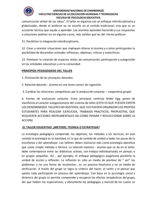 UNIVERSIDAD NACIONAL DE CHIMBORAZO
FACULTAD CIENCIAS DE LA EDUCACION HUMANAS Y TECNOLOGIAS
ESCUELA DE PSICOLOGIA EDUCATIVA
comunicación verbal de las ideas". El taller se organiza con un enfoque interdisciplinario y
globalizador, donde el profesor ya no enseña en el sentido tradicional; sino que es un
asistente técnico que ayuda a aprender. Los alumnos aprenden haciendo y sus respuestas
o soluciones podrían ser en algunos casos, más válidas que las del mismo profesor.
11. Posibilitar la integración interdisciplinaria.
12. Crear y orientar situaciones que impliquen ofrecer al alumno y a otros participantes la
posibilidad de desarrollar actitudes reflexivas, objetivas, críticas y autocríticas.
13. Promover la creación de espacios reales de comunicación, participación y autogestión
en las entidades educativas y en la comunidad.
PRINCIPIOS PEDAGOGICOS DEL TALLER
1. Eliminación de las jerarquías docentes.
2. Relación docente - alumno en una tarea común de cogestión.
3. Cambiar las relaciones competitivas por la producción conjunta – cooperativa grupal.
4. Formas de evaluación conjunta. Estos principios continúa Ander Egg, ponen de
manifiesto el carácter autogestionario del sistema de taller.(ESTO ES QUE PUEDEN EXISTIR
LOS DENOMINADOS TALLERES NO ASISTIDOS, QUE LOS PUEDEN ORGANIZAR LOS PROPIOS
ESTUDIANTES PARA REALIZAR EJERCICIOS, TRABAJOS PRACTICOS, PROPUESTAS, QUE
REQUIEREN ACCIONES INSTRUMENTALES ASI COMO PENSAR Y REFLECCIONAR SOBRE LA
ACCION)
EL TALLER EDUCATIVO: ¿METODO, TECNICA O ESTRATEGIA?
La estrategia pedagógica comprende: los objetivos, los métodos y las técnicas; en este
sentido la estrategia es la totalidad, es la que da sentido de unidad a todos los pasos de la
enseñanza y del aprendizaje. Los talleres deben realizarse más como estrategia operativa
que como simple método o técnica. La relación maestro - alumno que se da en el taller,
debe contemplarse entre las didácticas activas, con trabajo individualizado, en parejas o
en grupos pequeños. Así , por ejemplo, el enfoque pedagógico piagetiano posibilita la
unidad de acción y reflexión. La reflexión es sólo un medio de plantear de “ ver” los
problemas y no una forma de resolverlos....es un proceso heurístico y no un medio de
verificación. A través del grupo se logra la síntesis del hacer, el sentir y el pensar que
aporta cada participante en proceso del aprendizaje. Con base en la psicología social y
dinámica del grupo se permite comprender y recuperar los efectos terapéuticos del grupo,
del que hablan los especialistas, y obviamente los pedagogos y merced de los cuales se
 