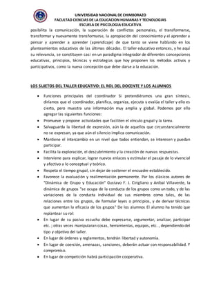 UNIVERSIDAD NACIONAL DE CHIMBORAZO
FACULTAD CIENCIAS DE LA EDUCACION HUMANAS Y TECNOLOGIAS
ESCUELA DE PSICOLOGIA EDUCATIVA
posibilita la comunicación, la superación de conflictos personales, el transformarse,
transformar y nuevamente transformarse, la apropiación del conocimiento y el aprender a
pensar y aprender a aprender (aprendizaje) de que tanto se viene hablando en los
planteamientos educativos de las últimas décadas. El taller educativo entonces, y he aquí
su relevancia, se constituyen casi en un paradigma integrador de diferentes concepciones
educativas, principios, técnicas y estrategias que hoy proponen los métodos activos y
participativos, como la nueva concepción que debe darse a la educación.
LOS SUJETOS DEL TALLER EDUCATIVO: EL ROL DEL DOCENTE Y LOS ALUMNOS
 Funciones principales del coordinador Si pretendiéramos una gran síntesis,
diríamos que el coordinador, planifica, organiza, ejecuta y evalúa el taller y ello es
cierto, pero muestra una información muy amplia y global. Podemos por ello
agregar las siguientes funciones:
 Promueve y propone actividades que faciliten el vínculo grupal y la tarea.
 Salvaguarda la libertad de expresión, aún la de aquellos que circunstancialmente
no se expresan, ya que aún el silencio implica comunicación.
 Mantiene el intercambio en un nivel que todos entiendan, se interesen y puedan
participar.
 Facilita la exploración, el descubrimiento y la creación de nuevas respuestas.
 Interviene para explicar, lograr nuevos enlaces y estimular el pasaje de lo vivencial
y afectivo a lo conceptual y teórico.
 Respeta el tiempo grupal, sin dejar de sostener el encuadre establecido.
 Favorece la evaluación y realimentación permanente. Par los clásicos autores de
"Dinámica de Grupo y Educación" Gustavo F. J. Cirigliano y Aníbal Villaverde, la
dinámica de grupos "se ocupa de la conducta de los grupos como un todo, y de las
variaciones de la conducta individual de sus miembros como tales, de las
relaciones entre los grupos, de formular leyes o principios, y de derivar técnicas
que aumentan la eficacia de los grupos" De los alumnos El alumno ha tenido que
replantear su rol:
 En lugar de su pasiva escucha debe expresarse, argumentar, analizar, participar
etc. ; otras veces manipularan cosas, herramientas, equipos, etc. , dependiendo del
tipo y objetivo del taller.
 En lugar de órdenes y reglamentos, tendrán libertad y autonomía.
 En lugar de coerción, amenazas, sanciones, deberán actuar con responsabilidad. Y
compromiso.
 En lugar de competición habrá participación cooperativa.
 