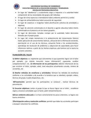 UNIVERSIDAD NACIONAL DE CHIMBORAZO
FACULTAD CIENCIAS DE LA EDUCACION HUMANAS Y TECNOLOGIAS
ESCUELA DE PSICOLOGIA EDUCATIVA
 En lugar de "obediencia" y acatamiento ciego o impuesto a la autoridad habrá
comprensión de las necesidades del grupo y del individuo.
 El lugar de clima represivo o intimidatorio habrá ambiente permisivo y cordial.
 En lugar de actitud defensiva habrá sensación de seguridad.
 En lugar de sorpresas e incógnitas habrá planificación colectiva de actividades y
objetivos.
 En lugar de atención centralizada en el docente o agente educativo habrá interés
centralizado en el proceso y en las tareas grupales.
 En lugar de decisiones tomadas siempre por la autoridad, habrá decisiones
tomadas por el propio grupo.
 En lugar del simple memorismo o re productivismo del conocimiento libresco
habrá aplicación de conocimientos teóricos, utilización de la información existente,
ejercitación en el uso de las técnicas, actuación frente a los acontecimientos,
aprendizaje de resolución de problemas y adquisición de capacidades para hacer
inferencias teóricas a partir de los hechos empíricos y de iluminar con la teoría las
acciones concretas.
PLANEACIÓN DEL TALLER
1) Definir objetivos: es importante que concretemos lo que queremos lograr con el taller
por ejemplo: ¿se intenta transmitir nueva información?, ¿queremos cambiar
comportamientos?, etc. 2) Información de los participantes: obtener información de los
que asistirán al taller, ejemplo: edad, nivel educativo actualmente cursado, número de
asistentes, etc
3) Diseñar métodos de enseñanza y actividades: formular los métodos de enseñanza
conforme a las actividades y de acuerdo a la temática que se abordará, ejemplo: videos,
técnicas de grupo, Cuadro diapositivas, etc.
4)Presentación: permitir que los participantes se conozcan , realizar técnicas de
presentación.
5) Enunciar objetivos: contar al grupo lo que se busca lograr con el taller , establecer
reglas y enunciar actividades que se harán, pedir retroalimentación.
6)Crear ambiente adecuado: si se hace correctamente los pasos anteriores, se logara una
buena atmósfera.
7)Participación activa y resolución conflictos: permitir que todos los asistentes participen
y busquen solucionar los conflictos.
 