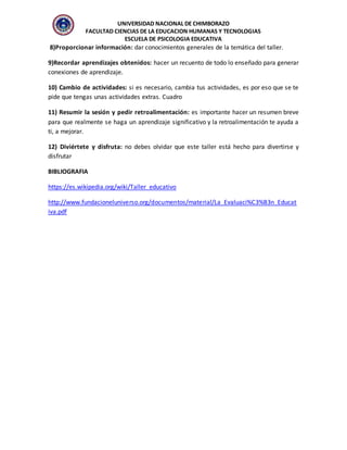 UNIVERSIDAD NACIONAL DE CHIMBORAZO
FACULTAD CIENCIAS DE LA EDUCACION HUMANAS Y TECNOLOGIAS
ESCUELA DE PSICOLOGIA EDUCATIVA
8)Proporcionar información: dar conocimientos generales de la temática del taller.
9)Recordar aprendizajes obtenidos: hacer un recuento de todo lo enseñado para generar
conexiones de aprendizaje.
10) Cambio de actividades: si es necesario, cambia tus actividades, es por eso que se te
pide que tengas unas actividades extras. Cuadro
11) Resumir la sesión y pedir retroalimentación: es importante hacer un resumen breve
para que realmente se haga un aprendizaje significativo y la retroalimentación te ayuda a
ti, a mejorar.
12) Diviértete y disfruta: no debes olvidar que este taller está hecho para divertirse y
disfrutar
BIBLIOGRAFIA
https://es.wikipedia.org/wiki/Taller_educativo
http://www.fundacioneluniverso.org/documentos/material/La_Evaluaci%C3%B3n_Educat
iva.pdf
 