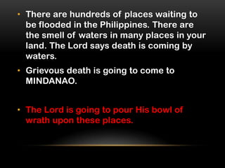 • There are hundreds of places waiting to
be flooded in the Philippines. There are
the smell of waters in many places in your
land. The Lord says death is coming by
waters.
• Grievous death is going to come to
MINDANAO.
• The Lord is going to pour His bowl of
wrath upon these places.

 