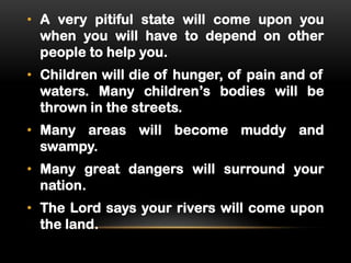 • A very pitiful state will come upon you
when you will have to depend on other
people to help you.
• Children will die of hunger, of pain and of
waters. Many children’s bodies will be
thrown in the streets.
• Many areas will become muddy and
swampy.
• Many great dangers will surround your
nation.

• The Lord says your rivers will come upon
the land.

 