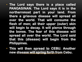 • The Lord says there is a place called
PANGASINAN. The Lord says it is in the
northernmost part in your land. From
there a grievous disease will spread all
over the world. That will consume the
flesh of men; all their upper (outer) skin
will begin to decay. It will pierce through
the bones. The fear of this disease will
spread all over the world. The Lord said
that this (disease) will begin from the
Philippines.
• This will then spread to CEBU. Another
new disease will spring forth from Cebu.

 