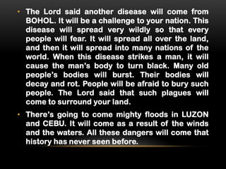 • The Lord said another disease will come from
BOHOL. It will be a challenge to your nation. This
disease will spread very wildly so that every
people will fear. It will spread all over the land,
and then it will spread into many nations of the
world. When this disease strikes a man, it will
cause the man’s body to turn black. Many old
people’s bodies will burst. Their bodies will
decay and rot. People will be afraid to bury such
people. The Lord said that such plagues will
come to surround your land.
• There’s going to come mighty floods in LUZON
and CEBU. It will come as a result of the winds
and the waters. All these dangers will come that
history has never seen before.

 