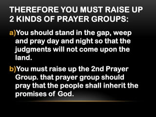 THEREFORE YOU MUST RAISE UP
2 KINDS OF PRAYER GROUPS:
a)You should stand in the gap, weep
and pray day and night so that the
judgments will not come upon the
land.

b)You must raise up the 2nd Prayer
Group. that prayer group should
pray that the people shall inherit the
promises of God.

 