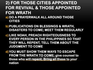 2) FOR THOSE CITIES APPOINTED
FOR REVIVAL & THOSE APPOINTED
FOR WRATH
a) DO A PRAYERWALK ALL AROUND THOSE
CITIES
b) PUBLICATIONS ON BLESSINGS & WRATH,
DISASTERS TO COME; MEET THEM REGULARLY
c) LIKE NOAH, PREACH RIGHTEOUSNESS TO
EVERY PERSON IN THE PHILIPPINES SO THAT
THEY WILL REPENT, TELL THEM ABOUT THE
JUDGMENT TO COME
d) YOU MUST SHOW THEM WAYS TO ESCAPE
FROM THE WRATH TO COME; give counsel to
those who will repent. Bring all these to your
nation

 