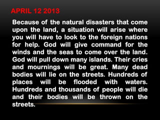 APRIL 12 2013
Because of the natural disasters that come
upon the land, a situation will arise where
you will have to look to the foreign nations
for help. God will give command for the
winds and the seas to come over the land.
God will pull down many islands. Their cries
and mournings will be great. Many dead
bodies will lie on the streets. Hundreds of
places will be flooded with waters.
Hundreds and thousands of people will die
and their bodies will be thrown on the
streets.

 