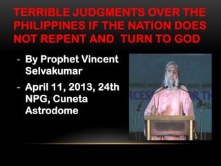 TERRIBLE JUDGMENTS OVER THE
PHILIPPINES IF THE NATION DOES
NOT REPENT AND TURN TO GOD
- By Prophet Vincent
Selvakumar
- April 11, 2013, 24th
NPG, Cuneta
Astrodome

 