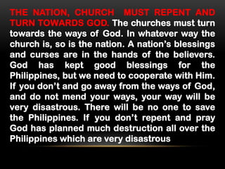 THE NATION, CHURCH MUST REPENT AND
TURN TOWARDS GOD. The churches must turn
towards the ways of God. In whatever way the
church is, so is the nation. A nation’s blessings
and curses are in the hands of the believers.
God has kept good blessings for the
Philippines, but we need to cooperate with Him.
If you don’t and go away from the ways of God,
and do not mend your ways, your way will be
very disastrous. There will be no one to save
the Philippines. If you don’t repent and pray
God has planned much destruction all over the
Philippines which are very disastrous

 
