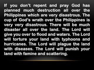 If you don’t repent and pray God has
planned much destruction all over the
Philippines which are very disastrous. The
cup of God’s wrath over the Philippines is
very very disastrous. There will be much
disaster all over the land. The Lord will
give you over to flood and waters. The Lord
will torture your land with typhoons and
hurricanes. The Lord will plague the land
with diseases. The Lord will punish your
land with famine and scattering.

 