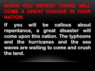 WHEN YOU REPENT THERE WILL
COME A GREAT CHANGE IN YOUR
NATION.

If you will be callous about
repentance, a great disaster will
come upon this nation. The typhoons
and the hurricanes and the sea
waves are waiting to come and crush
the land.

 