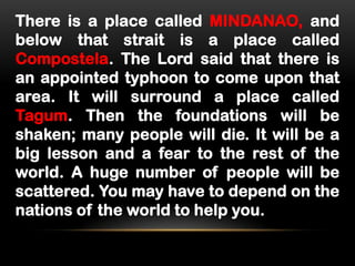 There is a place called MINDANAO, and
below that strait is a place called
Compostela. The Lord said that there is
an appointed typhoon to come upon that
area. It will surround a place called
Tagum. Then the foundations will be
shaken; many people will die. It will be a
big lesson and a fear to the rest of the
world. A huge number of people will be
scattered. You may have to depend on the
nations of the world to help you.

 