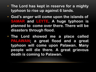 • The Lord has kept in reserve for a mighty
typhoon to rise up against 6 lands.
• God’s anger will come upon the islands of
SAMAR and LEYTE. A huge typhoon is
planned to come over there. There will be
disasters through flood.
• The Lord showed me a place called
PALAWAN; a great flood and a great
typhoon will come upon Palawan. Many
people will die there. A great grievous
death is coming to Palawan.

 