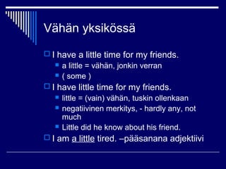 Vähän yksikössä
 I have a little time for my friends.
 a little = vähän, jonkin verran
 ( some )
 I have little time for my friends.
 little = (vain) vähän, tuskin ollenkaan
 negatiivinen merkitys, - hardly any, not
much
 Little did he know about his friend.
 I am a little tired. –pääsanana adjektiivi
 