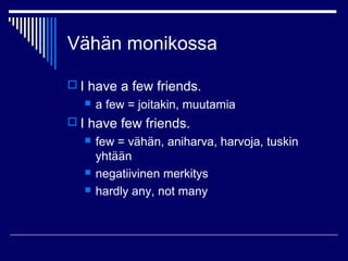 Vähän monikossa
 I have a few friends.
 a few = joitakin, muutamia
 I have few friends.
 few = vähän, aniharva, harvoja, tuskin
yhtään
 negatiivinen merkitys
 hardly any, not many
 