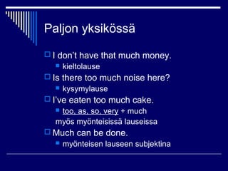 Paljon yksikössä
 I don’t have that much money.
 kieltolause
 Is there too much noise here?
 kysymylause
 I’ve eaten too much cake.
 too, as, so, very + much
myös myönteisissä lauseissa
 Much can be done.
 myönteisen lauseen subjektina
 