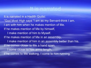 It is narrated It is narrated in a Hadith Qudsi:  “ God Most High says ‘I am as my Servant-think I am.  I am with him when he makes mention of Me.  If he makes mention of Me by himself,  I make mention of him to Myself.  If he makes mention of Me in an assembly,  I make mention of him in an assembly better than his.  If he comes closer to Me a hand span,  I come closer to him arms-length,  if he comes to Me walking, I come to him running .’ ” 
