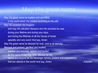 May His great name May His great name be exalted and sanctified in the world which He created according to His will! May He establish His kingdom and may His salvation blossom and His anointed be near during your lifetime and during your days and during the lifetimes of all the House of Israel, speedily and very soon! And say, Amen.  May His great name be blessed for ever, and to all eternity! Blessed and praised, glorified and exalted, extolled and honored, adored and lauded be the name of the Holy One, blessed be He,  above and beyond all the blessings, hymns, praises and consolations that are uttered in the world! And say, Amen. - Kaddish 