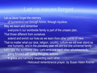Let us never forget Let us never forget the memory  of humankind lost through horror, through injustice. May we learn and remember  everyone in our worldwide family is part of the unseen plan. That those different from ourselves  extend and enrich our lives as we learn from other points of view. That no matter what our race, religion, country, culture we will ever stand as one humanity, and in the planetary plan we are but one universal family.  Let's take the worldwide view. Let's embrace each other wholeheartedly,  going forward with caring thoughts, actions  in grace and harmony respecting each other. - Holocaust remembrance prayer, by Susan Helen Kramer 