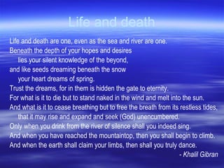 Life and death Life and death are one, even as the sea and river are one.  Beneath the depth of your hopes and desires  lies your silent knowledge of the beyond,  and like seeds dreaming beneath the snow  your heart dreams of spring.  Trust the dreams, for in them is hidden the gate to eternity.  For what is it to die but to stand naked in the wind and melt into the sun.  And what is it to cease breathing but to free the breath from its restless tides,  that it may rise and expand and seek (God) unencumbered.  Only when you drink from the river of silence shall you indeed sing.  And when you have reached the mountaintop, then you shall begin to climb.  And when the earth shall claim your limbs, then shall you truly dance.  - Khalil Gibran 