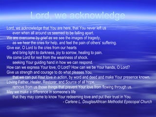 Lord, we acknowledge Lord, we acknowledge that You are here, that You never left us  even when all around us seemed to be falling apart.  We are overcome by grief as we see the images of tragedy,  as we hear the cries for help, and feel the pain of others’ suffering.  Give ear, O Lord to the cries from our hearts  and bring light to darkness, joy to sorrow, healing to pain.  We come Lord for rest from the weariness of shock.  seeking Your guiding hand in how we can respond.  How can we express Your love, O Lord? How can we be Your hands, O Lord? Give us strength and courage to do what pleases You,  that we can put Your love in action, by word and deed and make Your presence known.  Loving Father, Healer, Restorer, and Source of all hope, remove from us those things that prevent Your love from flowing through us.  May we make a difference in someone ’ s life  that they may come to know Your  r edeeming love and put their trust in You. - Carlene L. Douglas African Methodist Episcopal Church 
