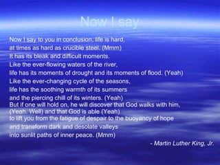 Now I say Now I say to you in conclusion, life is hard,  at times as hard as crucible steel. (Mmm)  It has its bleak and difficult moments.  Like the ever-flowing waters of the river, life has its moments of drought and its moments of flood. (Yeah) Like the ever-changing cycle of the seasons, life has the soothing warmth of its summers and the piercing chill of its winters. (Yeah)  But if one will hold on, he will discover that God walks with him,  (Yeah. Well) and that God is able (Yeah)  to lift you from the fatigue of despair to the buoyancy of hope and transform dark and desolate valleys into sunlit paths of inner peace. (Mmm) - Martin Luther King, Jr. 