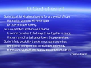 O God of us all God of us all, let Hiroshima become for us a symbol of hope that nuclear weapons will never again  be used to kill and destroy.  Let us remember Hiroshima as a beacon  to commit ourselves to find ways to live together in peace,  that we may not be just peace lovers, but peacemakers.  God of infinite possibility, transform our hearts and minds  and give us courage to use our skills and technology  to transform weapons that destroy into all that upholds life. -  Susan Adams 