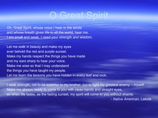 O Great Spirit Oh, Great Spirit, whose voice I hear in the winds and whose breath gives life to all the world, hear me. I am small and weak. I need your strength and wisdom. Let me walk in beauty and make my eyes ever behold the red and purple sunset. Make my hands respect the things you have made and my ears sharp to hear your voice. Make me wise so that I may understand the things you have taught my people. Let me learn the lessons you have hidden in every leaf and rock. I seek strength, not to be superior to my brother, but to fight my greatest enemy – myself. Make me always ready to come to you with clean hands and straight eyes, so when life fades, as the fading sunset, my spirit will come to you without shame. - Native American, Lakota 