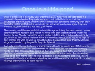 Once in a little pond Once, in a little pond, in the muddy water under the lily pads, there lived a little water beetle in a community of water beetles. They lived a simple and comfortable life in the pond with few disturbances and interruptions. Once in a while, sadness would come to the community when one of their fellow beetles would climb the stem of a lily pad and would never be seen again. They knew when this happened their friend was dead, gone forever. Then, one day, one little water beetle felt an irresistible urge to climb up that stem. However, he was determined that he would not leave forever. He would come back and tell his friends what he had found at the top. When he reached the top and climbed out of the water onto the surface of the lily pad, he was so tired, and the sun felt so warm, that he decided he must take a nap. As he slept, his body changed and when he woke up, he had turned into a beautiful blue-tailed dragonfly with broad wings and a slender body designed for flying. So, fly he did!  And, as he soared he saw the beauty of a whole new world and a far superior way of life to what he had never known existed. Then he remembered his beetle friends and how they were thinking by now he was dead. He wanted to go back to tell them, and explain to them that he was now more alive than he had ever been before. His life had been fulfilled rather than ended. But, his new body would not go down into the water. He could not get back to tell his friends the good news. Then he understood that their time would come, when they, too, would know what he now knew. So, he raised his wings and flew off into his joyous new life! - Author unknown 