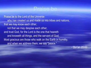 Praise be Praise be to the Lord of the Universe  who has created us and made us into tribes and nations,  that we may know each other,  not that we may despise each other,  and trust God, for the Lord is the one that heareth  and knoweth all things, and the servant of God.  Most gracious are those who walk on the Earth in humility,  and when we address them, we say "peace.” - Qur’an 25:63 