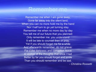 Remember me Remember me when I am gone away, Gone far away into the silent land; When you can no more hold me by the hand Nor I half turn to go yet turning stay. Remember me when no more day by day You tell me of our future that you planned: Only remember me: you understand It will be late to counsel then or pray. Yet if you should forget me for a while And afterwards remember, do not grieve: For if the darkness and corruption leave A vestige of the thoughts that once I had Better by far you should forget and smile Than you should remember and be sad. - Christina Rossetti 