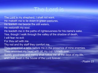 The Lord is The Lord is my shepherd, I shall not want. He maketh me to lie down in green pastures, He leadeth me beside the still waters, He restoreth my soul. He leadeth me in the paths of righteousness for his name's sake. Yea, though I walk through the valley of the shadow of death,  I will fear no evil: For thou art with me. Thy rod and thy staff they comfort me. Thou preparest a table before me in the presence of mine enemies. Thou anointest my head with oil; my cup runneth over.  Surely goodness and mercy shall follow me all the days of my life, and I will dwell in the house of the Lord forever. - Psalm 23 
