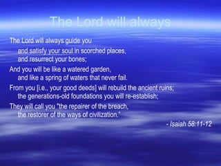 The Lord will always The Lord will always guide you  and satisfy your soul in scorched places,  and resurrect your bones; And you will be like a watered garden,  and like a spring of waters that never fail. From you [i.e., your good deeds] will rebuild the ancient ruins; the generations-old foundations you will re-establish; They will call you "the repairer of the breach, the restorer of the ways of civilization.” - Isaiah 58:11-12 
