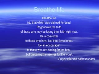 Breathe life Breathe life  into that which was claimed for dead.  Regenerate the faith  of those who may be losing their faith right now.  Be a comforter  to those who have lost their loved ones.  Be an encourager  to those who are hoping for the best,  but preparing themselves for the worst. - Prayer after the Asian tsunami 