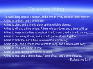 To every thing To every thing there is a season, and a time to every purpose under heaven:  A time to be born, and a time to die;  A time to plant, and a time to pluck up that which is planted;  A time to kill, and a time to heal; A time to break down, and a time build up;  A time to weep, and a time to laugh; A time to mourn, and a time to dance;  A time to cast away stones, and a time to gather stones together;  A time to embrace, and a time to refrain from embracing;  A time to get, and a time to lose; A time to keep, and a time to cast away;  A time to rend, and a time to sew;  A time to keep silence, and a time to speak;  A time to love, and a time to hate; A time of war, and a time of peace.  - Ecclesiastes 3:1-8 