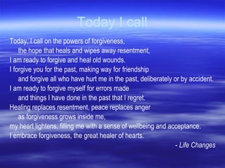 Today I call Today, I call on the powers of forgiveness,  the hope that heals and wipes away resentment,  I am ready to forgive and heal old wounds.  I forgive you for the past, making way for friendship  and forgive all who have hurt me in the past, deliberately or by accident.  I am ready to forgive myself for errors made  and things I have done in the past that I regret.  Healing replaces resentment, peace replaces anger as forgiveness grows inside me,  my heart lightens, filling me with a sense of wellbeing and acceptance.  I embrace forgiveness, the great healer of hearts. -  Life Changes 