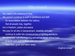 We meet We meet in the presence of God.  We commit ourselves to work in penitence and faith for reconciliation between the nations, that all people may, together, live in freedom, justice and peace.  We pray for all who in bereavement, disability and pain continue to suffer the consequences of fighting and terror.  We remember with thanksgiving and sorrow those whose lives, in world wars and conflicts past and present, have been given and taken away.  - Anglican prayer 