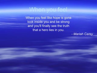 When you feel When you feel like hope is gone look inside you and be strong and you'll finally see the truth that a hero lies in you. - Mariah Carey 