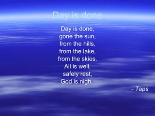 Day is done Day is done, gone the sun, from the hills, from the lake, from the skies. All is well, safely rest, God is nigh.  - Taps 