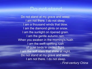 Do not stand Do not stand at my grave and weep;  I am not there. I do not sleep.  I am a thousand winds that blow.  I am the diamond glints on snow.  I am the sunlight on ripened grain.  I am the gentle autumn rain.  When you awaken in the morning's hush  I am the swift uplifting rush  of quiet birds in circled flight.  I am the soft stars that shine at night.  Do not stand at my grave and weep;  I am not there. I do not sleep. - First-century China 