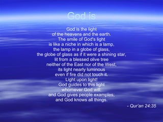 God is God is the light of the heavens and the earth. The smile of God's light is like a niche in which is a lamp, the lamp in a globe of glass, the globe of glass as if it were a shining star, lit from a blessed olive tree neither of the East nor of the West, its light nearly luminous even if fire did not touch it. Light upon light! God guides to this light whomever God will: and God gives people examples; and God knows all things. - Qur’an 24:35 