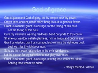 God of grace God of grace and God of glory, on thy people pour thy power.  Crown thine ancient justice story; bring its bud to glorious flower.  Grant us wisdom; grant us courage, for the facing of this hour.  For the facing of this hour. Cure thy children’s warring madness; bend our pride to thy control.  Shame our wanton, selfish gladness, rich in things and poor in soul.  Grant us wisdom; grant us courage, lest we miss thy righteous goal.  Lest we miss thy righteous goal. Save us from weak resignation to the evils we deplore.  Let the search for thy salvation be our glory ever more.  Grant us wisdom; grant us courage, serving thee whom we adore.  Serving thee whom we adore. - Harry Emerson Fosdick 