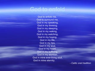 God to enfold God to enfold me,  God to surround me, God in my speaking, God in my thinking. God in my sleeping, God in my waking, God in my watching, God in my hoping. God in my life, God in my lips, God in my soul, God in my heart. God in my sufficing, God in my slumber, God in mine ever-living soul, God in mine eternity. - Celtic oral tradition 