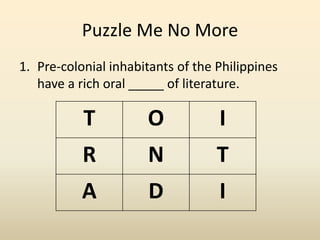 Puzzle Me No More
1. Pre-colonial inhabitants of the Philippines
have a rich oral _____ of literature.
T O I
R N T
A D I
 