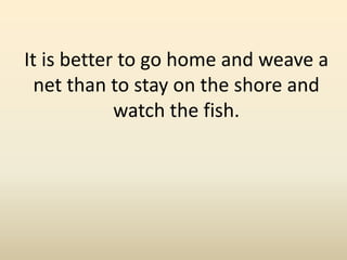 It is better to go home and weave a
net than to stay on the shore and
watch the fish.
 